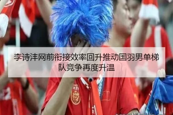 李诗沣网前衔接效率回升推动国羽男单梯队竞争再度升温