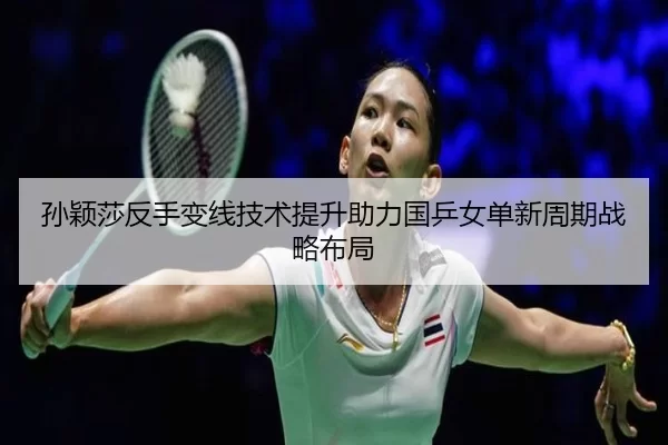孙颖莎反手变线技术提升助力国乒女单新周期战略布局